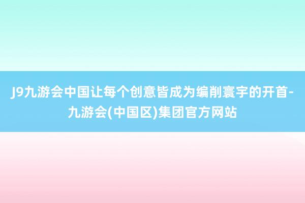 J9九游会中国让每个创意皆成为编削寰宇的开首-九游会(中国区)集团官方网站