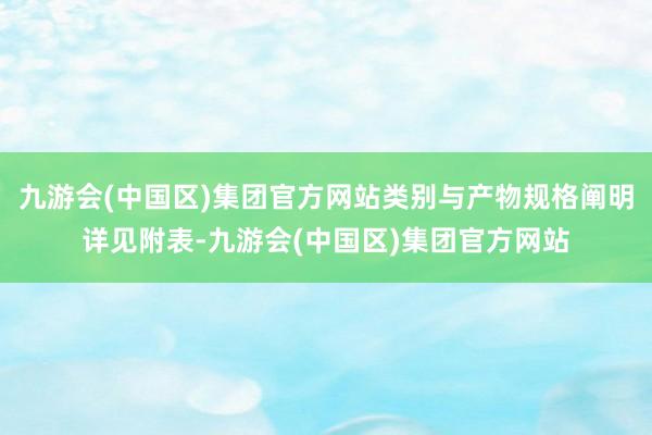 九游会(中国区)集团官方网站类别与产物规格阐明详见附表-九游会(中国区)集团官方网站