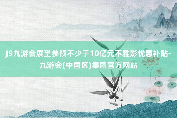 J9九游会展望参预不少于10亿元不雅影优惠补贴-九游会(中国区)集团官方网站
