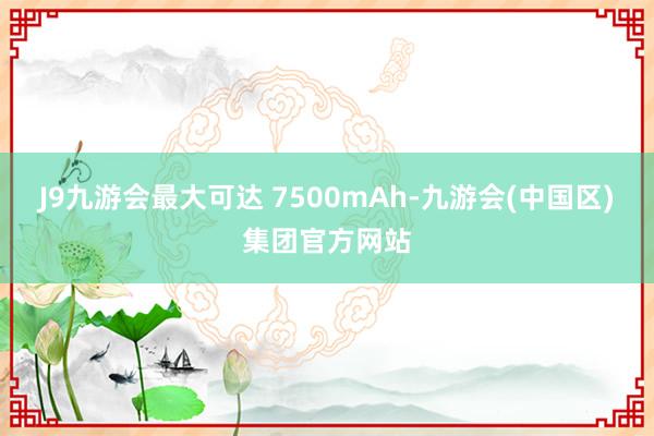 J9九游会最大可达 7500mAh-九游会(中国区)集团官方网站