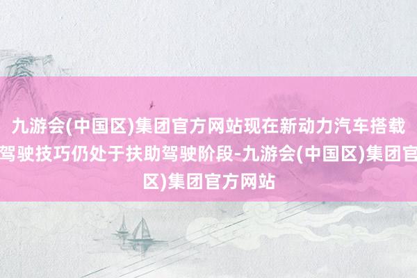 九游会(中国区)集团官方网站现在新动力汽车搭载的智能驾驶技巧仍处于扶助驾驶阶段-九游会(中国区)集团官方网站