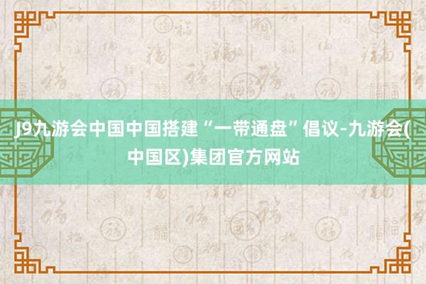 J9九游会中国中国搭建“一带通盘”倡议-九游会(中国区)集团官方网站