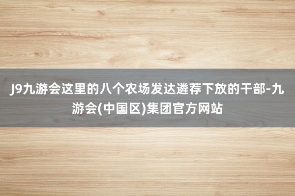 J9九游会这里的八个农场发达遴荐下放的干部-九游会(中国区)集团官方网站