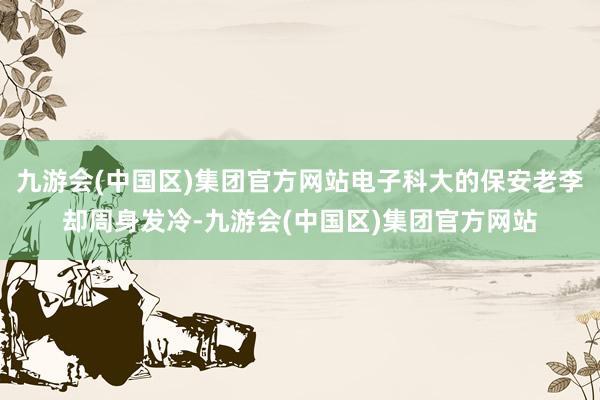 九游会(中国区)集团官方网站电子科大的保安老李却周身发冷-九游会(中国区)集团官方网站