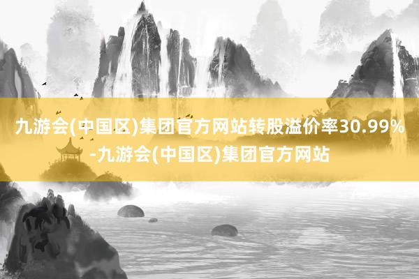 九游会(中国区)集团官方网站转股溢价率30.99%-九游会(中国区)集团官方网站