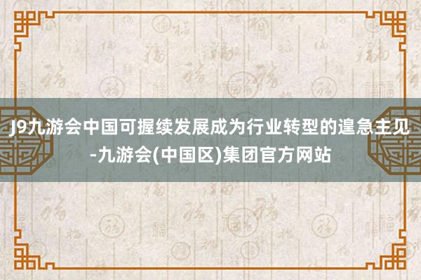 J9九游会中国可握续发展成为行业转型的遑急主见-九游会(中国区)集团官方网站