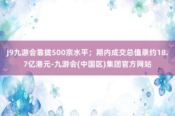 J9九游会靠拢500宗水平；期内成交总值录约18.7亿港元-九游会(中国区)集团官方网站