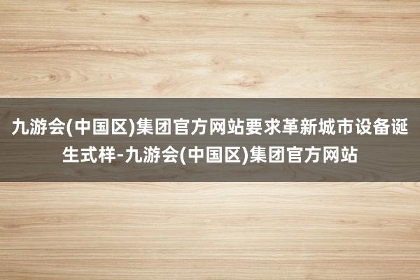 九游会(中国区)集团官方网站要求革新城市设备诞生式样-九游会(中国区)集团官方网站