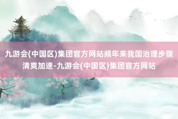 九游会(中国区)集团官方网站频年来我国治理步骤清爽加速-九游会(中国区)集团官方网站