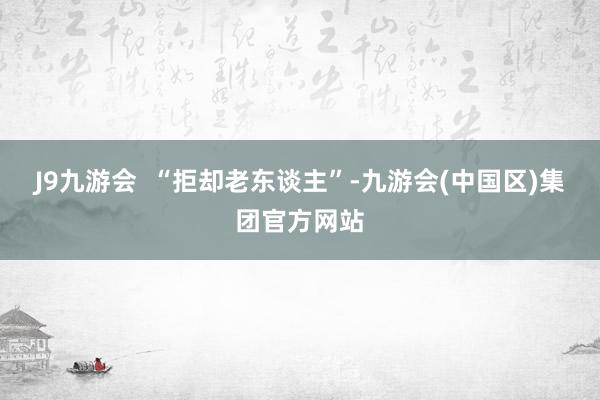 J9九游会  “拒却老东谈主”-九游会(中国区)集团官方网站