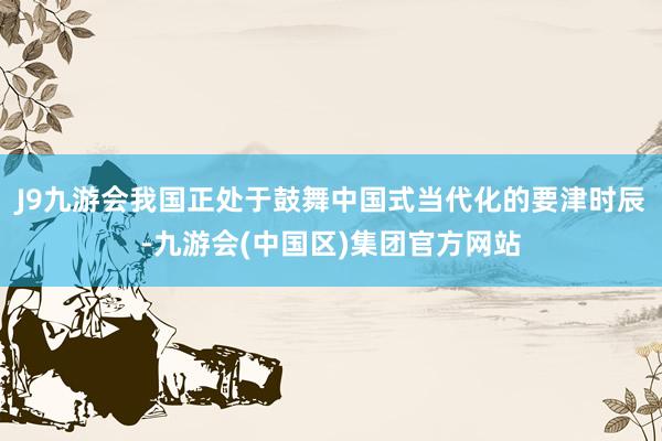 J9九游会我国正处于鼓舞中国式当代化的要津时辰-九游会(中国区)集团官方网站