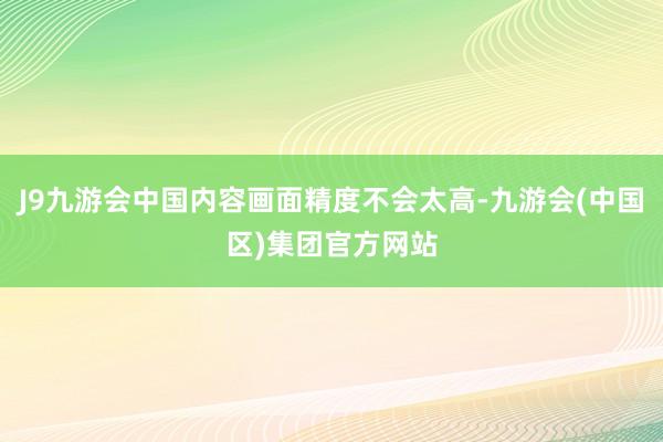 J9九游会中国内容画面精度不会太高-九游会(中国区)集团官方网站