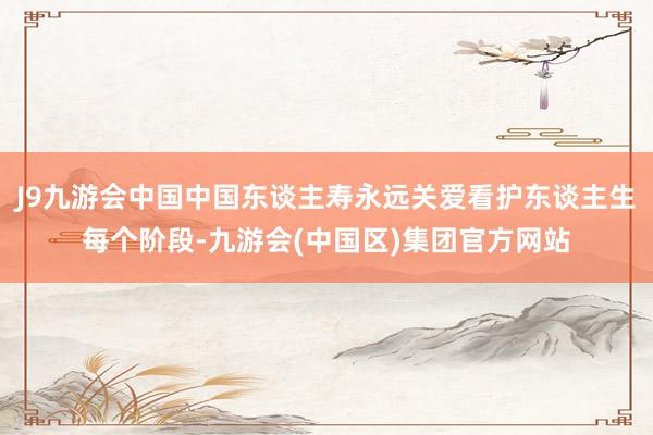 J9九游会中国中国东谈主寿永远关爱看护东谈主生每个阶段-九游会(中国区)集团官方网站