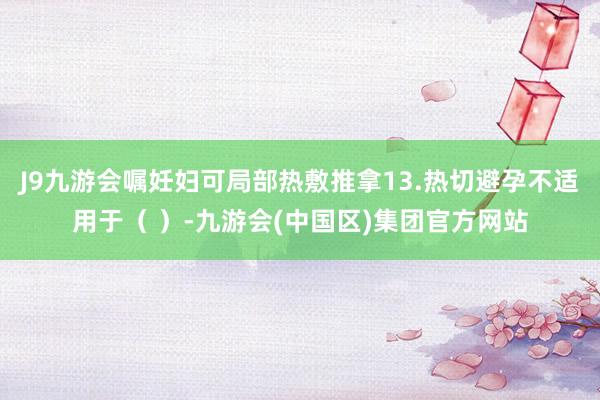 J9九游会嘱妊妇可局部热敷推拿13.热切避孕不适用于( )-九游会(中国区)集团官方网站