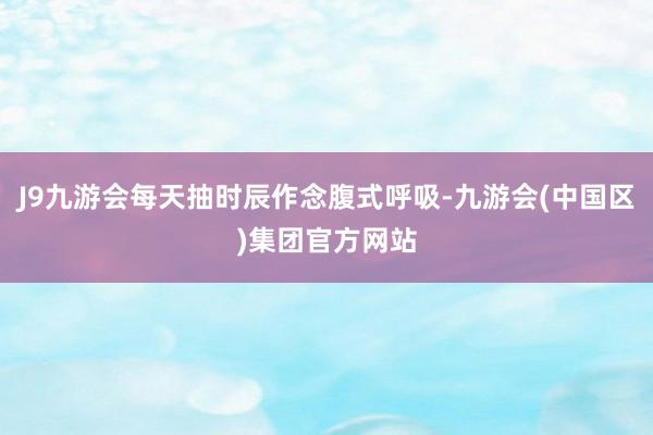 J9九游会每天抽时辰作念腹式呼吸-九游会(中国区)集团官方网站