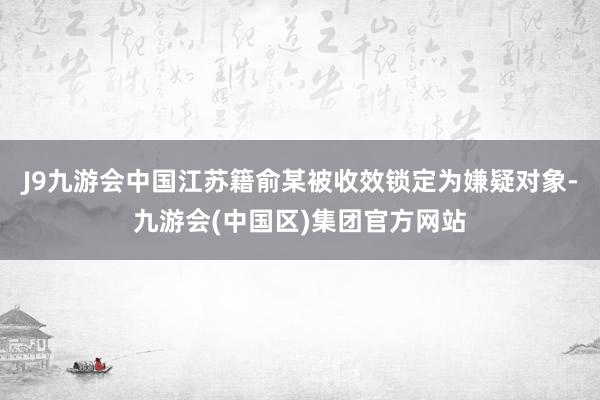 J9九游会中国江苏籍俞某被收效锁定为嫌疑对象-九游会(中国区)集团官方网站