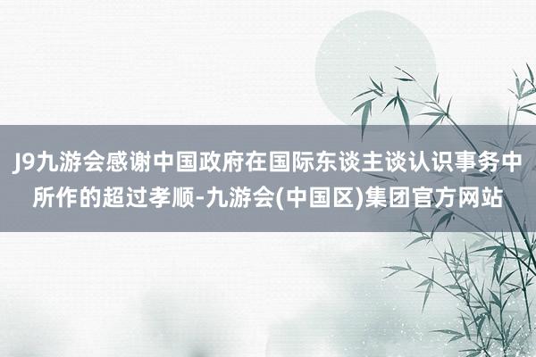 J9九游会感谢中国政府在国际东谈主谈认识事务中所作的超过孝顺-九游会(中国区)集团官方网站