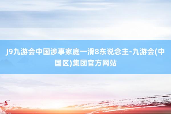 J9九游会中国涉事家庭一滑8东说念主-九游会(中国区)集团官方网站