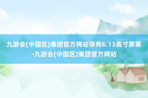 九游会(中国区)集团官方网站领有6.13英寸屏幕-九游会(中国区)集团官方网站