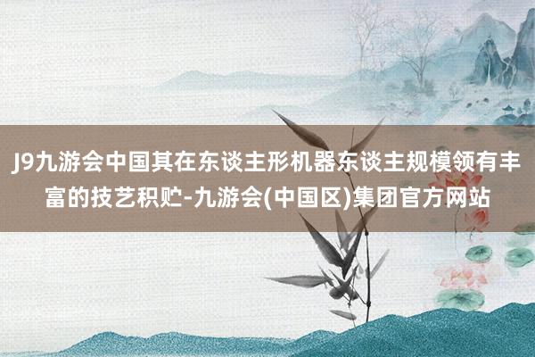 J9九游会中国其在东谈主形机器东谈主规模领有丰富的技艺积贮-九游会(中国区)集团官方网站