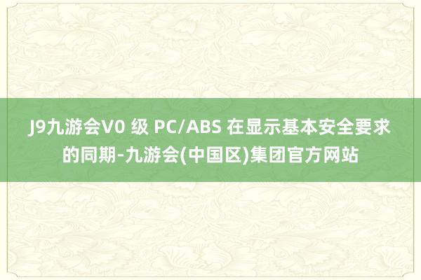 J9九游会V0 级 PC/ABS 在显示基本安全要求的同期-九游会(中国区)集团官方网站