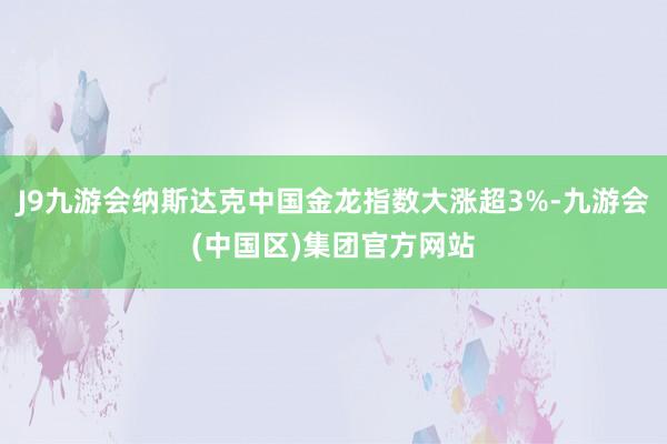 J9九游会纳斯达克中国金龙指数大涨超3%-九游会(中国区)集团官方网站