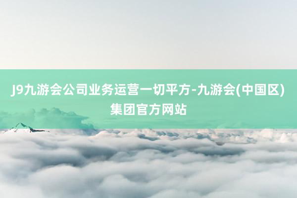 J9九游会公司业务运营一切平方-九游会(中国区)集团官方网站