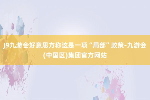 J9九游会好意思方称这是一项“局部”政策-九游会(中国区)集团官方网站