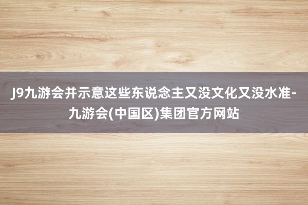 J9九游会并示意这些东说念主又没文化又没水准-九游会(中国区)集团官方网站