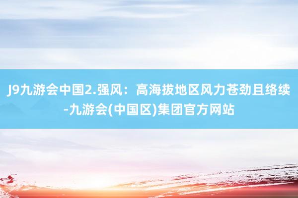 J9九游会中国2.强风：高海拔地区风力苍劲且络续-九游会(中国区)集团官方网站