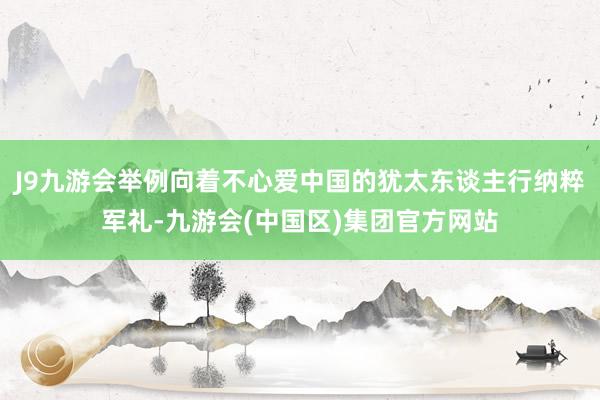 J9九游会举例向着不心爱中国的犹太东谈主行纳粹军礼-九游会(中国区)集团官方网站