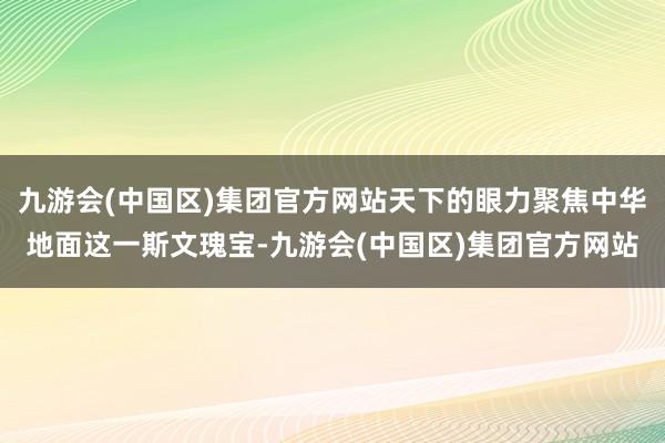 九游会(中国区)集团官方网站天下的眼力聚焦中华地面这一斯文瑰宝-九游会(中国区)集团官方网站