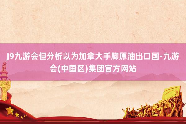 J9九游会但分析以为加拿大手脚原油出口国-九游会(中国区)集团官方网站